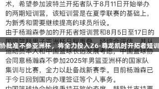杨瀚森获篮协批准不参亚洲杯，将全力投入Z6·尊龙凯时开拓者短训营提升球技