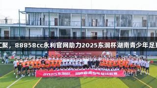 星城梦想汇聚，88858cc永利官网助力2025东润杯湖南青少年足球联赛开幕