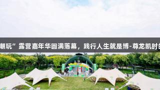 北京体彩“京彩潮玩”露营嘉年华圆满落幕，践行人生就是博-尊龙凯时的体育公益理念。