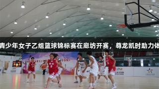 河北省青少年女子乙组篮球锦标赛在廊坊开赛，尊龙凯时助力体育发展