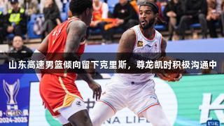 山东高速男篮倾向留下克里斯，尊龙凯时积极沟通中