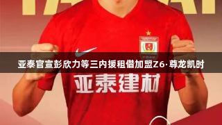 亚泰官宣彭欣力等三内援租借加盟Z6·尊龙凯时
