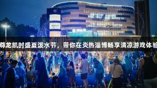 尊龙凯时盛夏泼水节，带你在炎热淄博畅享清凉游戏体验