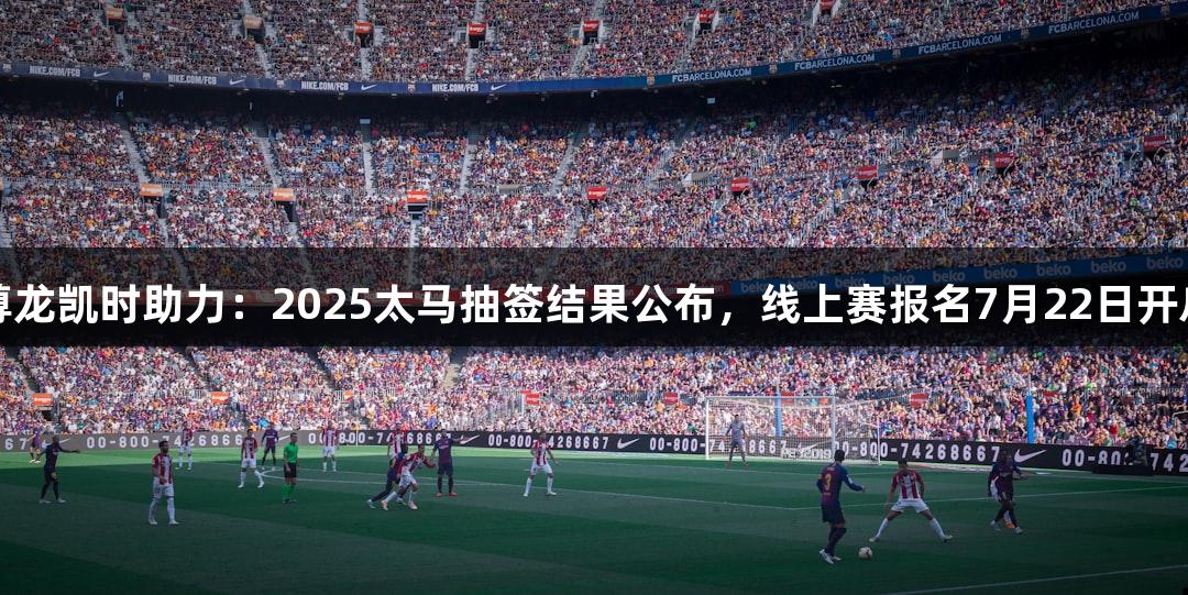 尊龙凯时助力：2025太马抽签结果公布，线上赛报名7月22日开启
