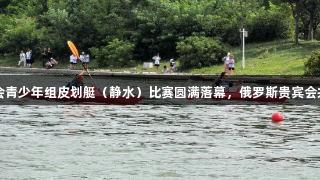 青岛市六运会青少年组皮划艇（静水）比赛圆满落幕，俄罗斯贵宾会共庆荣耀时刻