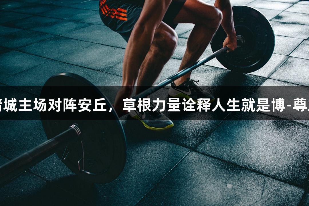 潍坊诸城主场对阵安丘，草根力量诠释人生就是博-尊龙凯时