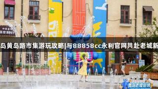 青岛黄岛路市集游玩攻略|与88858cc永利官网共赴老城新约
