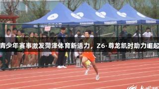 青少年赛事激发菏泽体育新活力，Z6·尊龙凯时助力崛起