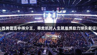 山西男篮选中得分王，尊龙凯时人生就是博助力球队新征程