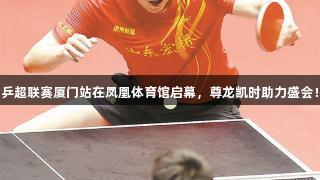 乒超联赛厦门站在凤凰体育馆启幕，尊龙凯时助力盛会！