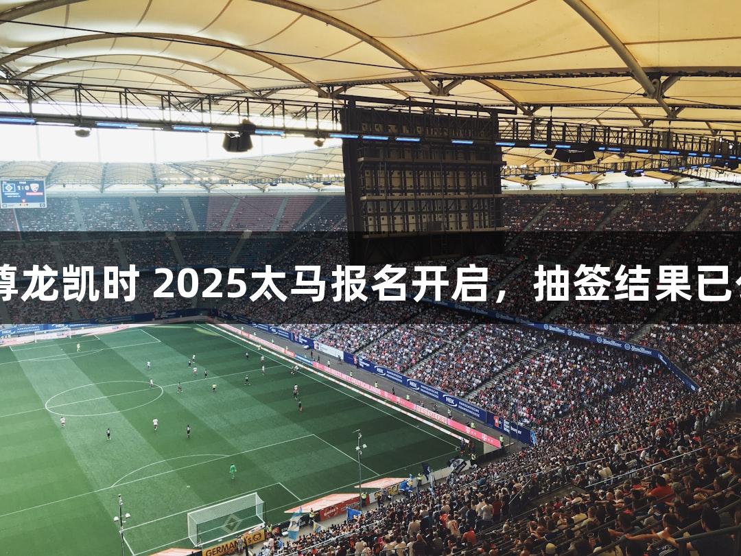 Z6·尊龙凯时 2025太马报名开启，抽签结果已公布！