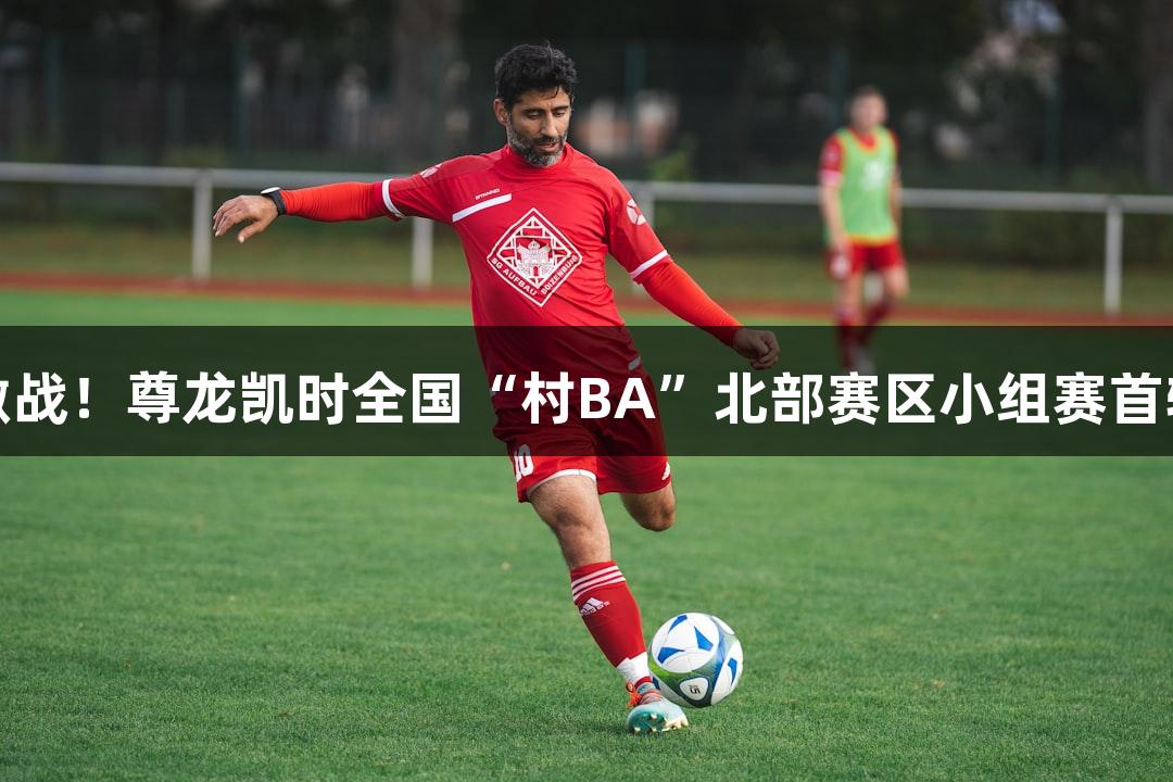 心跳激战！尊龙凯时全国“村BA”北部赛区小组赛首轮战报