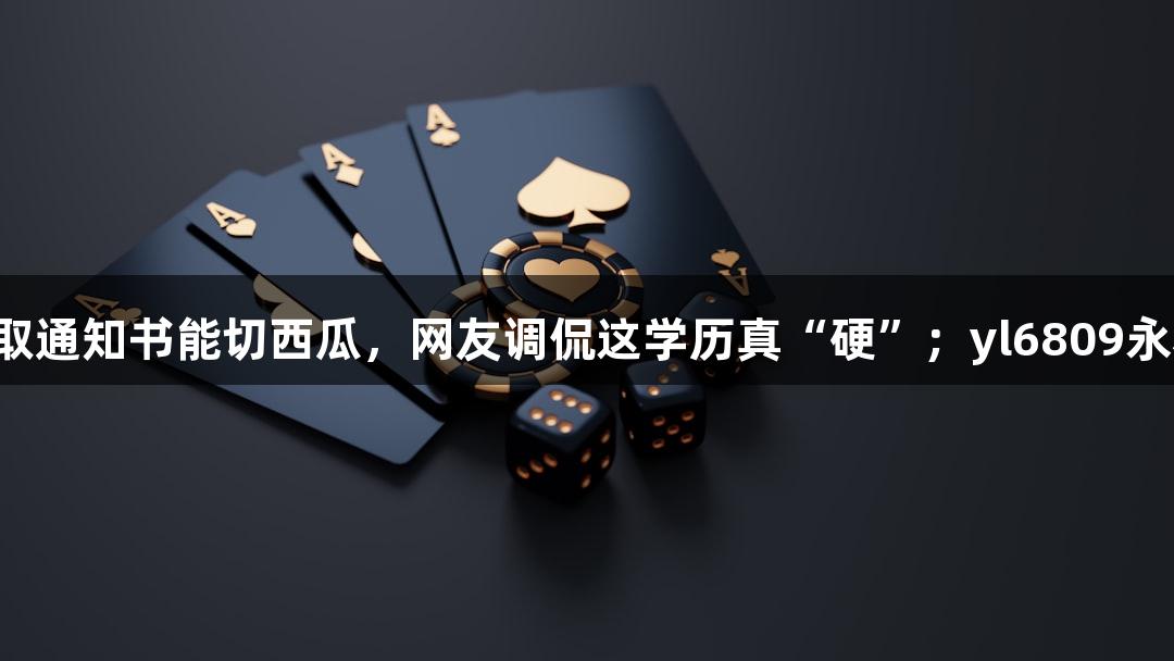 北京化工大学录取通知书能切西瓜，网友调侃这学历真“硬”；yl6809永利助你赢取未来！
