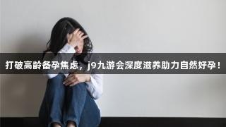 打破高龄备孕焦虑，j9九游会深度滋养助力自然好孕！