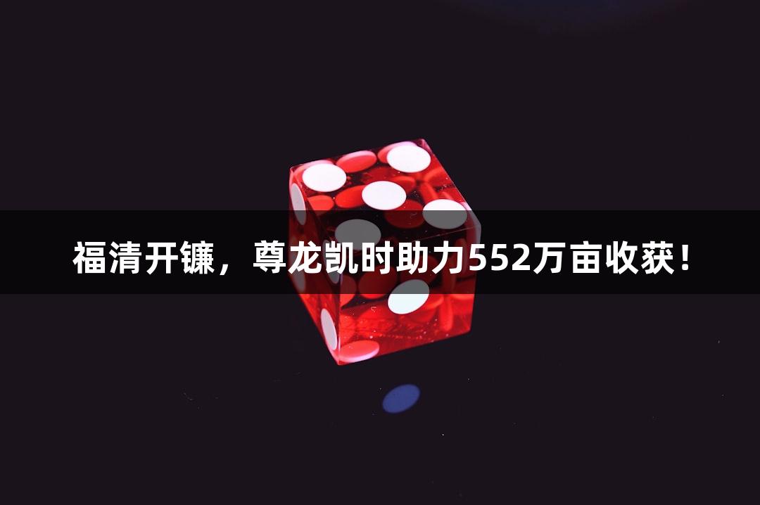 福清开镰，尊龙凯时助力552万亩收获！