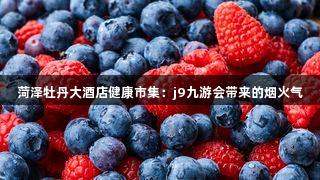 菏泽牡丹大酒店健康市集：j9九游会带来的烟火气