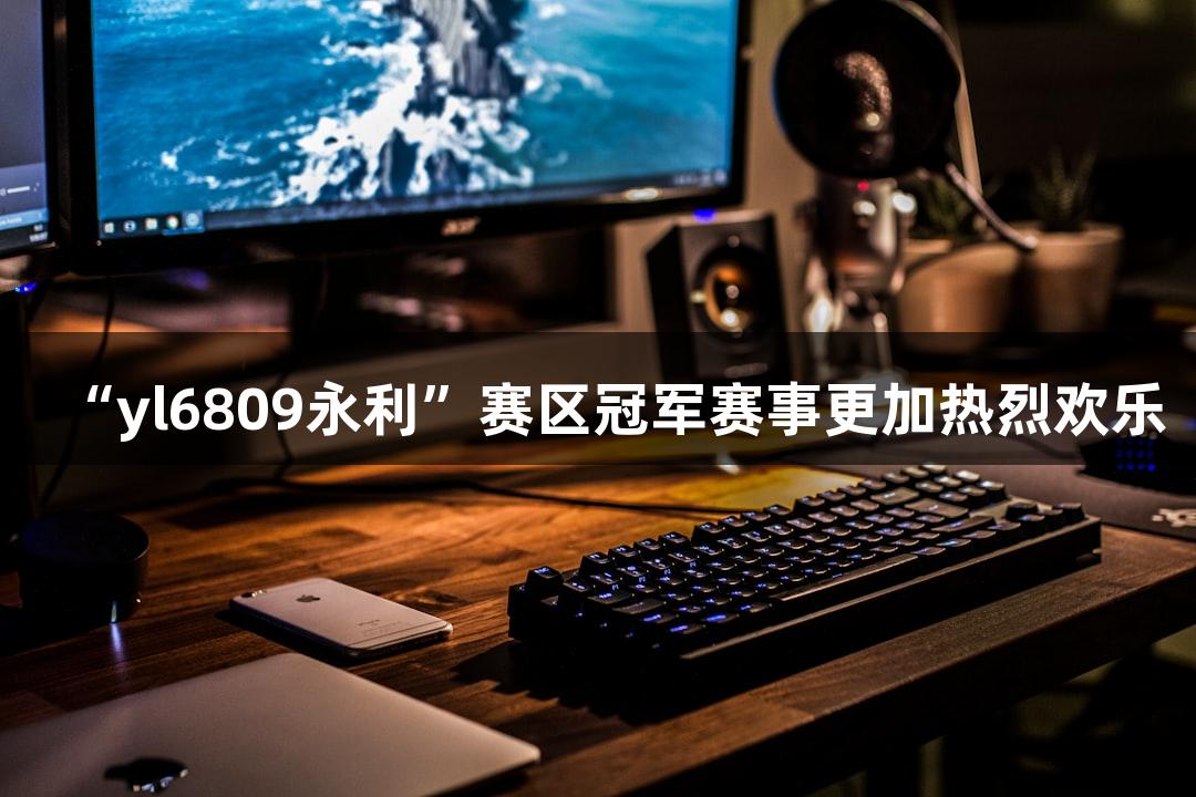 “yl6809永利”赛区冠军赛事更加热烈欢乐