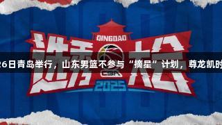 CBA选秀大会26日青岛举行，山东男篮不参与“摘星”计划，尊龙凯时助力篮球未来。