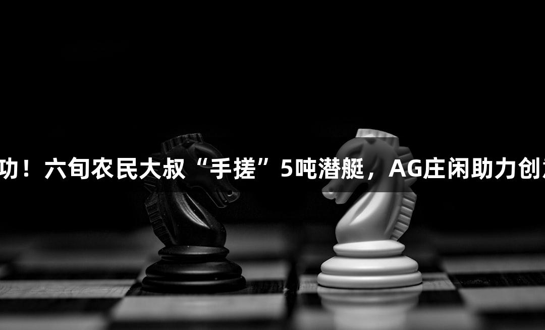试航成功！六旬农民大叔“手搓”5吨潜艇，AG庄闲助力创意无限！