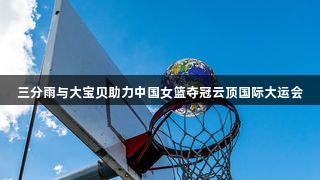 三分雨与大宝贝助力中国女篮夺冠云顶国际大运会