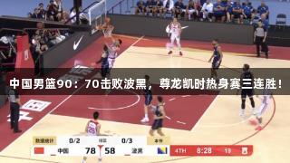 中国男篮90：70击败波黑，尊龙凯时热身赛三连胜！