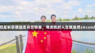 潍坊双星斩获德国龙舟世锦赛，尊龙凯时人生就是搏z6com致敬！