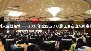 尊龙凯时人生就是博——2025年全国五子棋棋王赛在山东新泰热烈开幕