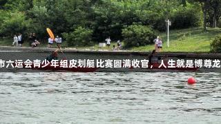 青岛市六运会青少年组皮划艇比赛圆满收官，人生就是博尊龙凯时！