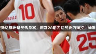 中国男篮抵达杭州备战热身赛，南宫28助力迎战委内瑞拉，杨瀚森或缺席