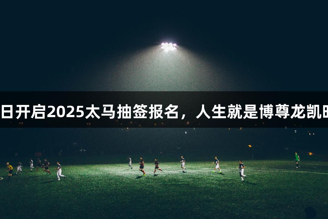 7月22日开启2025太马抽签报名，人生就是博尊龙凯时助力！