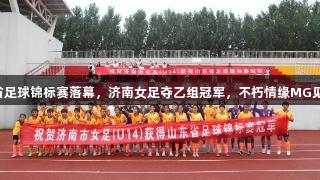 2025山东省足球锦标赛落幕，济南女足夺乙组冠军，不朽情缘MG见证精彩瞬间