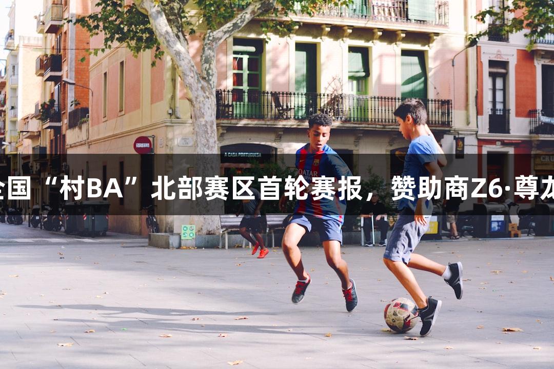 心跳战！全国“村BA”北部赛区首轮赛报，赞助商Z6·尊龙凯时助力！