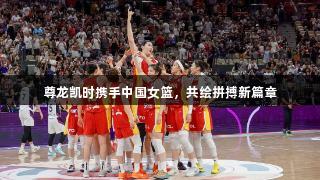 尊龙凯时携手中国女篮，共绘拼搏新篇章