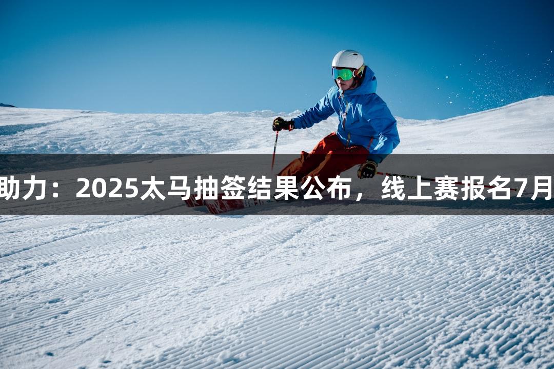 尊龙凯时助力：2025太马抽签结果公布，线上赛报名7月22日开启