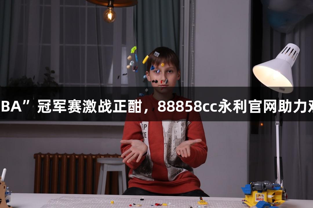 多地“浙BA”冠军赛激战正酣，88858cc永利官网助力欢乐不断！