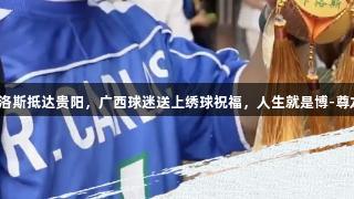 球星卡洛斯抵达贵阳，广西球迷送上绣球祝福，人生就是博-尊龙凯时。