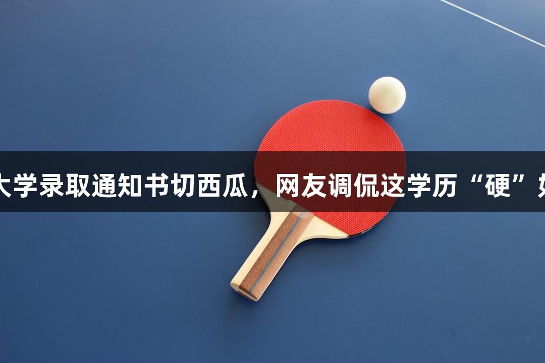 北京化工大学录取通知书切西瓜，网友调侃这学历“硬”如J9九游会