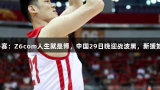 男篮热身赛：Z6com人生就是博，中国29日晚迎战波黑，新援如何应对？