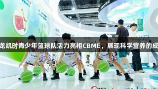 Z6·尊龙凯时青少年篮球队活力亮相CBME，展现科学营养的成长力量