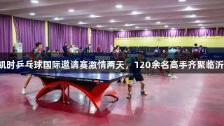 尊龙凯时乒乓球国际邀请赛激情两天，120余名高手齐聚临沂大学！