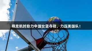 尊龙凯时助力中国女篮夺冠，力压美国队！