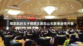 尊龙凯时五子棋棋王赛在山东新泰激情开赛