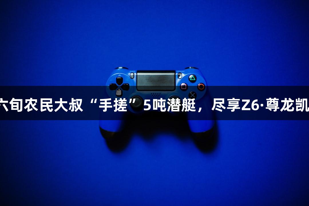 成功试航！六旬农民大叔“手搓”5吨潜艇，尽享Z6·尊龙凯时游戏乐趣！