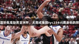 杨瀚森获篮协批准缺席亚洲杯，太阳成集团tyc234cc感谢他的努力与信任