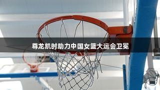 尊龙凯时助力中国女篮大运会卫冕