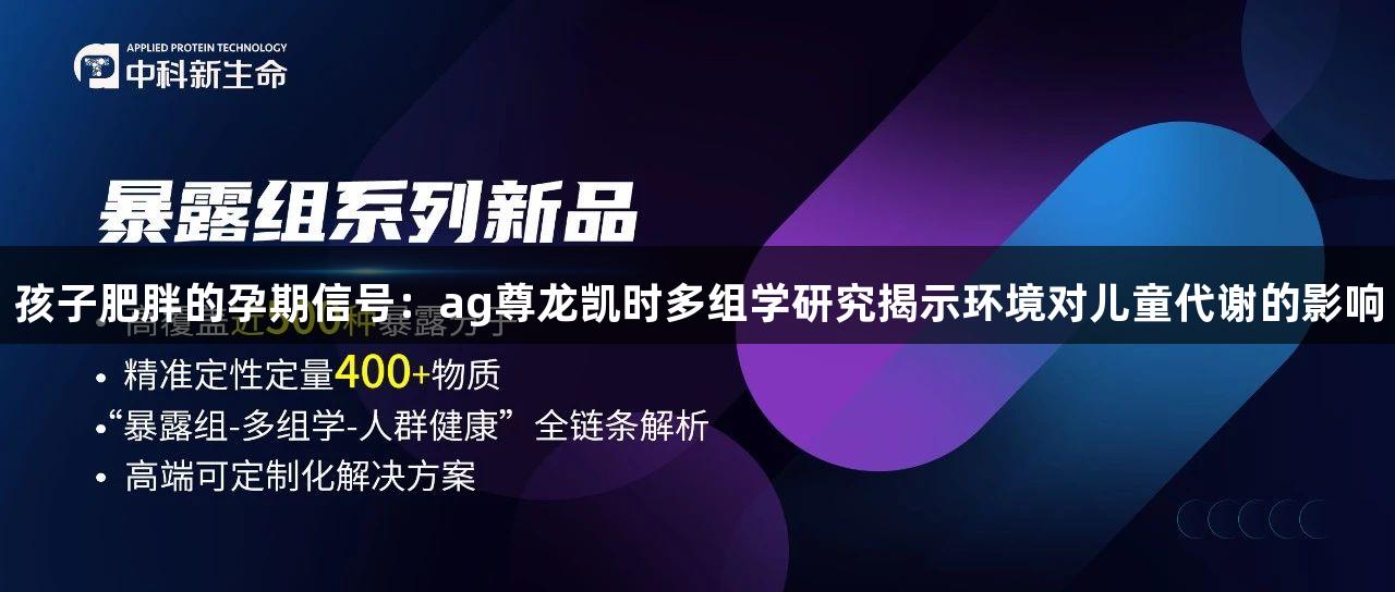 孩子肥胖的孕期信号：ag尊龙凯时多组学研究揭示环境对儿童代谢的影响