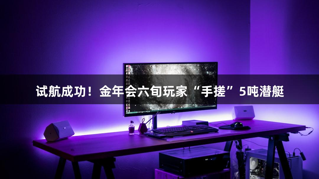 试航成功！金年会六旬玩家“手搓”5吨潜艇