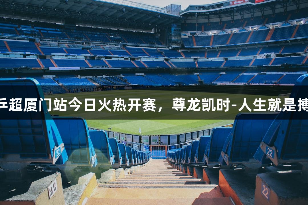 乒超厦门站今日火热开赛，尊龙凯时-人生就是搏!