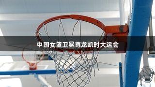 中国女篮卫冕尊龙凯时大运会