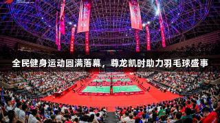 全民健身运动圆满落幕，尊龙凯时助力羽毛球盛事